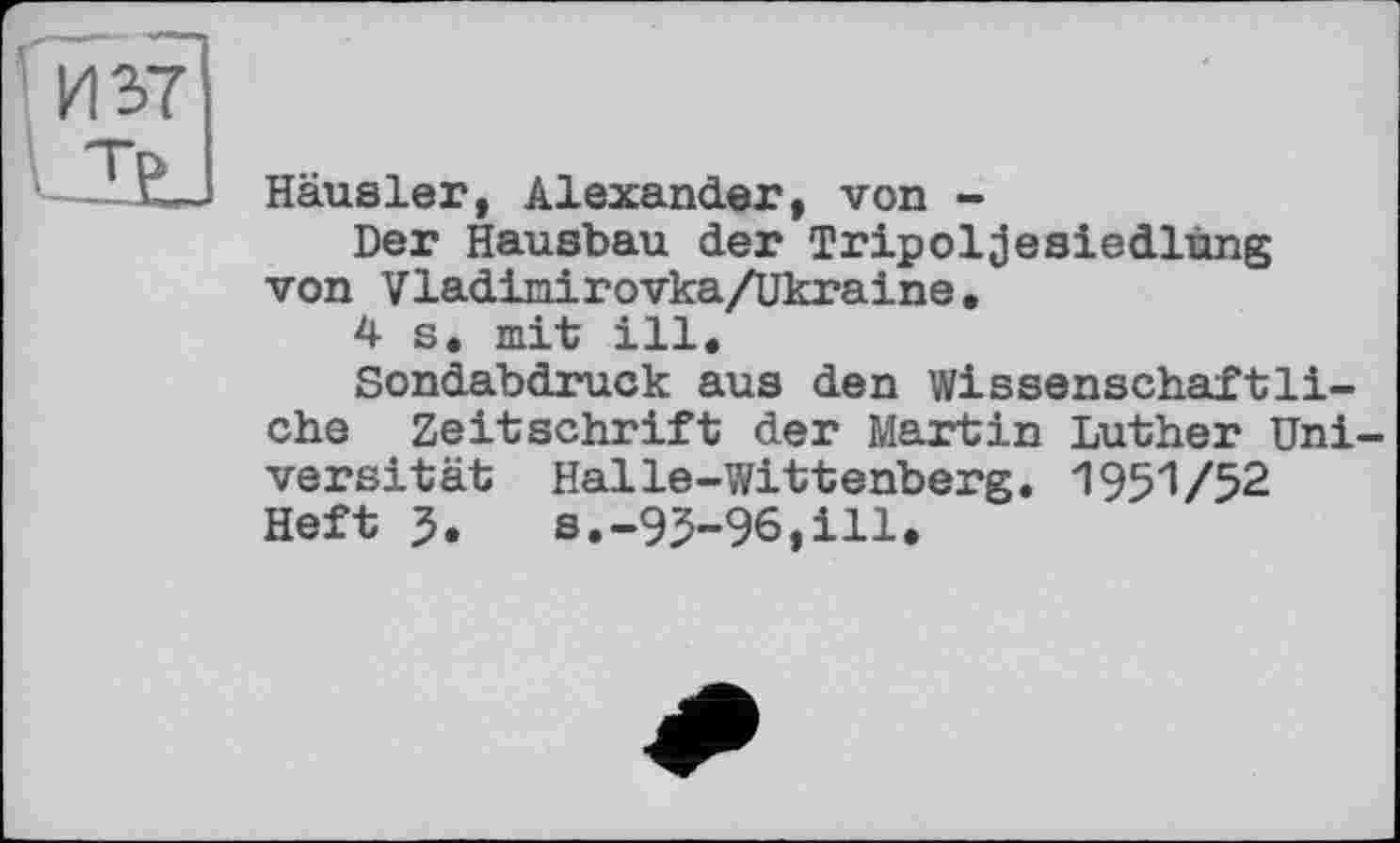 ﻿Häusler, Alexander, von -
Der Hausbau der Tripoljesiedlùng von Vladimirovka/Ukraine.
4 s. mit ill.
Sondabdruck aus den Wissenschaftliche Zeitschrift der Martin Luther Uni versität Halle-Wittenberg. 1951/52 Heft 5. s.-95-96,ill.